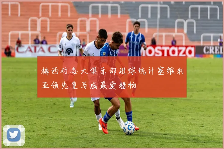 梅西对各大俱乐部进球统计塞维利亚领先皇马成最爱猎物