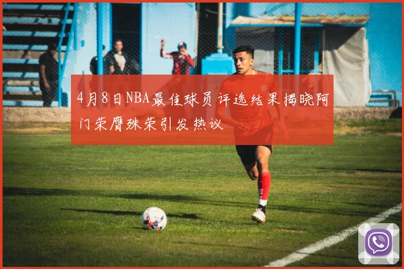 4月8日NBA最佳球员评选结果揭晓阿门荣膺殊荣引发热议
