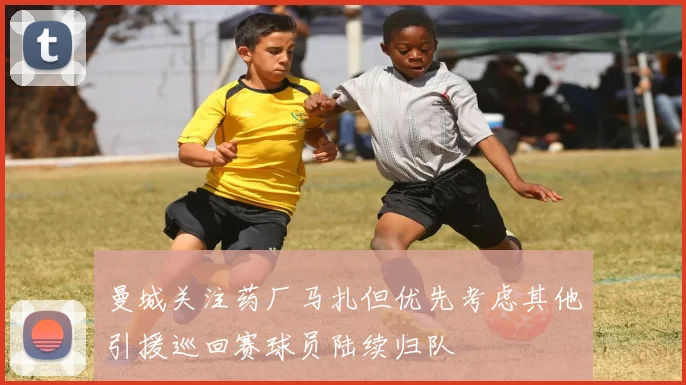 曼城关注药厂马扎但优先考虑其他引援巡回赛球员陆续归队