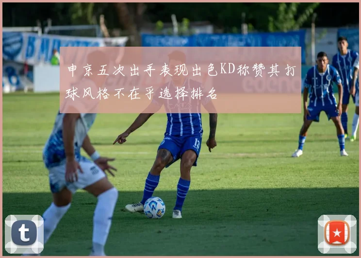 申京五次出手表现出色KD称赞其打球风格不在乎选择排名